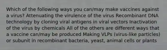 Which of the following ways you can/may make vaccines against a virus? Attenuating the virulence of the virus Recombinant DNA technology by cloning viral antigens in viral vectors Inactivation of the virus by chemicals All of the others are different ways that a vaccine can/may be produced Making VLPs (virus-like particles) or subunit in recombinant bacteria, yeast, animal cells or plants