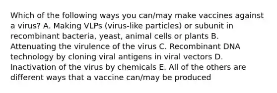 Which of the following ways you can/may make vaccines against a virus? A. Making VLPs (virus-like particles) or subunit in recombinant bacteria, yeast, animal cells or plants B. Attenuating the virulence of the virus C. Recombinant DNA technology by cloning viral antigens in viral vectors D. Inactivation of the virus by chemicals E. All of the others are different ways that a vaccine can/may be produced