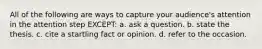 All of the following are ways to capture your audience's attention in the attention step EXCEPT: a. ask a question. b. state the thesis. c. cite a startling fact or opinion. d. refer to the occasion.