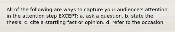 All of the following are ways to capture your audience's attention in the attention step EXCEPT: a. ask a question. b. state the thesis. c. cite a startling fact or opinion. d. refer to the occasion.