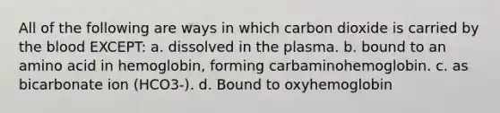 All of the following are ways in which carbon dioxide is carried by the blood EXCEPT: a. dissolved in the plasma. b. bound to an amino acid in hemoglobin, forming carbaminohemoglobin. c. as bicarbonate ion (HCO3-). d. Bound to oxyhemoglobin