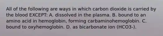 All of the following are ways in which carbon dioxide is carried by the blood EXCEPT: A. dissolved in the plasma. B. bound to an amino acid in hemoglobin, forming carbaminohemoglobin. C. bound to oxyhemoglobin. D. as bicarbonate ion (HCO3-).