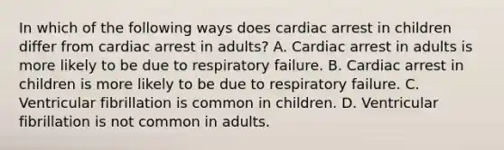 In which of the following ways does cardiac arrest in children differ from cardiac arrest in​ adults? A. Cardiac arrest in adults is more likely to be due to respiratory failure. B. Cardiac arrest in children is more likely to be due to respiratory failure. C. Ventricular fibrillation is common in children. D. Ventricular fibrillation is not common in adults.