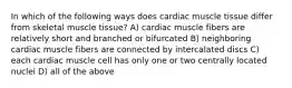 In which of the following ways does cardiac muscle tissue differ from skeletal muscle tissue? A) cardiac muscle fibers are relatively short and branched or bifurcated B) neighboring cardiac muscle fibers are connected by intercalated discs C) each cardiac muscle cell has only one or two centrally located nuclei D) all of the above