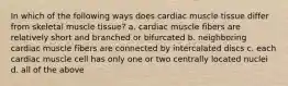 In which of the following ways does cardiac muscle tissue differ from skeletal muscle tissue? a. cardiac muscle fibers are relatively short and branched or bifurcated b. neighboring cardiac muscle fibers are connected by intercalated discs c. each cardiac muscle cell has only one or two centrally located nuclei d. all of the above