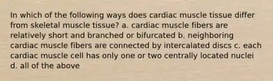 In which of the following ways does cardiac <a href='https://www.questionai.com/knowledge/kMDq0yZc0j-muscle-tissue' class='anchor-knowledge'>muscle tissue</a> differ from skeletal muscle tissue? a. cardiac muscle fibers are relatively short and branched or bifurcated b. neighboring cardiac muscle fibers are connected by intercalated discs c. each cardiac muscle cell has only one or two centrally located nuclei d. all of the above