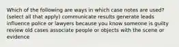 Which of the following are ways in which case notes are used? (select all that apply) communicate results generate leads influence police or lawyers because you know someone is guilty review old cases associate people or objects with the scene or evidence