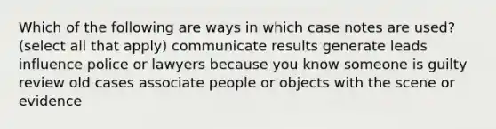 Which of the following are ways in which case notes are used? (select all that apply) communicate results generate leads influence police or lawyers because you know someone is guilty review old cases associate people or objects with the scene or evidence