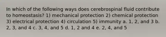 In which of the following ways does cerebrospinal fluid contribute to homeostasis? 1) mechanical protection 2) chemical protection 3) electrical protection 4) circulation 5) immunity a. 1, 2, and 3 b. 2, 3, and 4 c. 3, 4, and 5 d. 1, 2 and 4 e. 2, 4, and 5