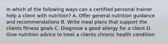 In which of the following ways can a certified personal trainer help a client with nutrition? A. Offer general nutrition guidance and recommendations B. Write meal plans that support the clients fitness goals C. Diagnose a good allergy for a client D. Give nutrition advice to treat a clients chronic health condition