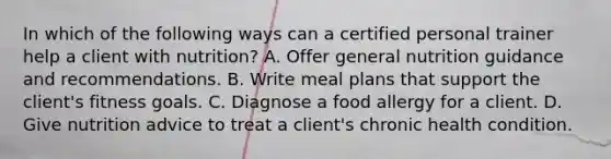 In which of the following ways can a certified personal trainer help a client with nutrition? A. Offer general nutrition guidance and recommendations. B. Write meal plans that support the client's fitness goals. C. Diagnose a food allergy for a client. D. Give nutrition advice to treat a client's chronic health condition.