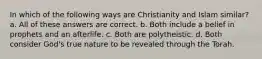 In which of the following ways are Christianity and Islam similar? a. All of these answers are correct. b. Both include a belief in prophets and an afterlife. c. Both are polytheistic. d. Both consider God's true nature to be revealed through the Torah.