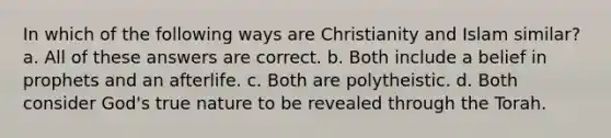 In which of the following ways are Christianity and Islam similar? a. All of these answers are correct. b. Both include a belief in prophets and an afterlife. c. Both are polytheistic. d. Both consider God's true nature to be revealed through the Torah.