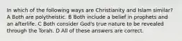 In which of the following ways are Christianity and Islam similar? A Both are polytheistic. B Both include a belief in prophets and an afterlife. C Both consider God's true nature to be revealed through the Torah. D All of these answers are correct.