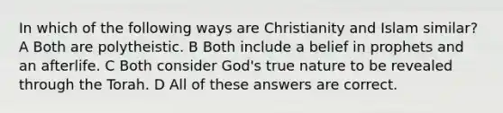 In which of the following ways are Christianity and Islam similar? A Both are polytheistic. B Both include a belief in prophets and an afterlife. C Both consider God's true nature to be revealed through the Torah. D All of these answers are correct.