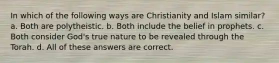 In which of the following ways are Christianity and Islam similar? a. Both are polytheistic. b. Both include the belief in prophets. c. Both consider God's true nature to be revealed through the Torah. d. All of these answers are correct.