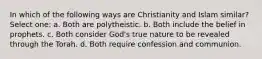 In which of the following ways are Christianity and Islam similar? Select one: a. Both are polytheistic. b. Both include the belief in prophets. c. Both consider God's true nature to be revealed through the Torah. d. Both require confession and communion.