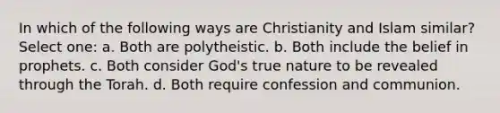 In which of the following ways are Christianity and Islam similar? Select one: a. Both are polytheistic. b. Both include the belief in prophets. c. Both consider God's true nature to be revealed through the Torah. d. Both require confession and communion.