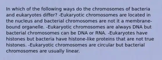 In which of the following ways do the chromosomes of bacteria and eukaryotes differ? -Eukaryotic chromosomes are located in the nucleus and bacterial chromosomes are not it a membrane-bound organelle. -Eukaryotic chromosomes are always DNA but bacterial chromosomes can be DNA or RNA. -Eukaryotes have histones but bacteria have histone-like proteins that are not true histones. -Eukaryotic chromosomes are circular but bacterial chromosomes are usually linear.