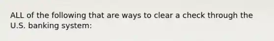 ALL of the following that are ways to clear a check through the U.S. banking system: