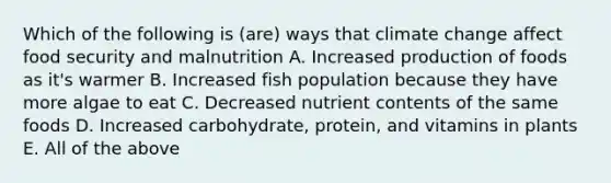 Which of the following is (are) ways that climate change affect food security and malnutrition A. Increased production of foods as it's warmer B. Increased fish population because they have more algae to eat C. Decreased nutrient contents of the same foods D. Increased carbohydrate, protein, and vitamins in plants E. All of the above