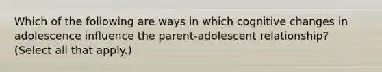 Which of the following are ways in which cognitive changes in adolescence influence the parent-adolescent relationship? (Select all that apply.)