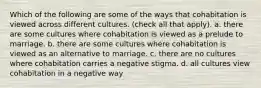 Which of the following are some of the ways that cohabitation is viewed across different cultures. (check all that apply). a. there are some cultures where cohabitation is viewed as a prelude to marriage. b. there are some cultures where cohabitation is viewed as an alternative to marriage. c. there are no cultures where cohabitation carries a negative stigma. d. all cultures view cohabitation in a negative way