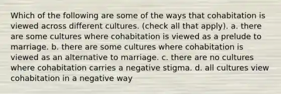 Which of the following are some of the ways that cohabitation is viewed across different cultures. (check all that apply). a. there are some cultures where cohabitation is viewed as a prelude to marriage. b. there are some cultures where cohabitation is viewed as an alternative to marriage. c. there are no cultures where cohabitation carries a negative stigma. d. all cultures view cohabitation in a negative way