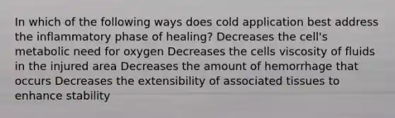 In which of the following ways does cold application best address the inflammatory phase of healing? Decreases the cell's metabolic need for oxygen Decreases the cells viscosity of fluids in the injured area Decreases the amount of hemorrhage that occurs Decreases the extensibility of associated tissues to enhance stability