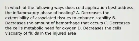 In which of the following ways does cold application best address the inflammatory phase of healing? A. Decreases the extensibility of associated tissues to enhance stability B. Decreases the amount of hemorrhage that occurs C. Decreases the cell's metabolic need for oxygen D. Decreases the cells viscosity of fluids in the injured area