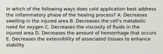 In which of the following ways does cold application best address the inflammatory phase of the healing process? A. Decreases swelling in the injured area B. Decreases the cell's metabolic need for oxygen C. Decreases the viscosity of fluids in the injured area D. Decreases the amount of hemorrhage that occurs E. Decreases the extensibility of associated tissues to enhance stability