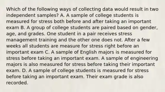 Which of the following ways of collecting data would result in two independent samples? A. A sample of college students is measured for stress both before and after taking an important exam B. A group of college students are paired based on gender, age, and grades. One student in a pair receives stress management training and the other one does not. After a few weeks all students are measure for stress right before an important exam C. A sample of English majors is measured for stress before taking an important exam. A sample of engineering majors is also measured for stress before taking their important exam. D. A sample of college students is measured for stress before taking an important exam. Their exam grade is also recorded.