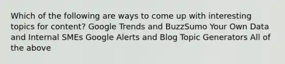 Which of the following are ways to come up with interesting topics for content? Google Trends and BuzzSumo Your Own Data and Internal SMEs Google Alerts and Blog Topic Generators All of the above