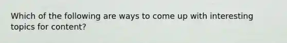 Which of the following are ways to come up with interesting topics for content?