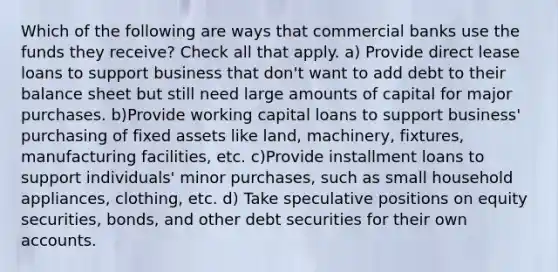 Which of the following are ways that commercial banks use the funds they receive? Check all that apply. a) Provide direct lease loans to support business that don't want to add debt to their balance sheet but still need large amounts of capital for major purchases. b)Provide working capital loans to support business' purchasing of fixed assets like land, machinery, fixtures, manufacturing facilities, etc. c)Provide installment loans to support individuals' minor purchases, such as small household appliances, clothing, etc. d) Take speculative positions on equity securities, bonds, and other debt securities for their own accounts.