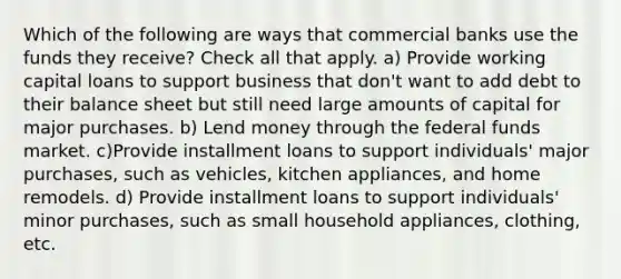 Which of the following are ways that commercial banks use the funds they receive? Check all that apply. a) Provide working capital loans to support business that don't want to add debt to their balance sheet but still need large amounts of capital for major purchases. b) Lend money through the federal funds market. c)Provide installment loans to support individuals' major purchases, such as vehicles, kitchen appliances, and home remodels. d) Provide installment loans to support individuals' minor purchases, such as small household appliances, clothing, etc.