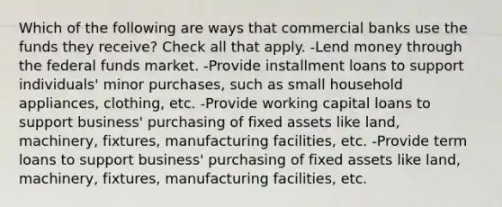 Which of the following are ways that commercial banks use the funds they receive? Check all that apply. -Lend money through the federal funds market. -Provide installment loans to support individuals' minor purchases, such as small household appliances, clothing, etc. -Provide working capital loans to support business' purchasing of fixed assets like land, machinery, fixtures, manufacturing facilities, etc. -Provide term loans to support business' purchasing of fixed assets like land, machinery, fixtures, manufacturing facilities, etc.