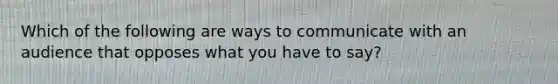 Which of the following are ways to communicate with an audience that opposes what you have to say?