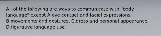 All of the following are ways to communicate with "body language" except A.eye contact and facial expressions. B.movements and gestures. C.dress and personal appearance. D.figurative language use.