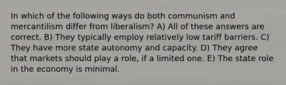 In which of the following ways do both communism and mercantilism differ from liberalism? A) All of these answers are correct. B) They typically employ relatively low tariff barriers. C) They have more state autonomy and capacity. D) They agree that markets should play a role, if a limited one. E) The state role in the economy is minimal.