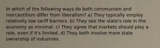 In which of the following ways do both communism and mercantilism differ from liberalism? a) They typically employ relatively low tariff barriers. b) They see the state's role in the economy as minimal. c) They agree that markets should play a role, even if it's limited. d) They both involve more state ownership of industries.