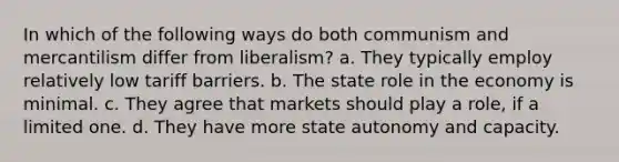 In which of the following ways do both communism and mercantilism differ from liberalism? a. They typically employ relatively low tariff barriers. b. The state role in the economy is minimal. c. They agree that markets should play a role, if a limited one. d. They have more state autonomy and capacity.