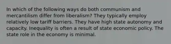 In which of the following ways do both communism and mercantilism differ from liberalism? They typically employ relatively low tariff barriers. They have high state autonomy and capacity. Inequality is often a result of state economic policy. The state role in the economy is minimal.