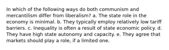 In which of the following ways do both communism and mercantilism differ from liberalism? a. The state role in the economy is minimal. b. They typically employ relatively low tariff barriers. c. Inequality is often a result of state economic policy. d. They have high state autonomy and capacity. e. They agree that markets should play a role, if a limited one.