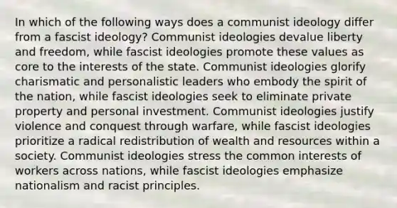 In which of the following ways does a communist ideology differ from a fascist ideology? Communist ideologies devalue liberty and freedom, while fascist ideologies promote these values as core to the interests of the state. Communist ideologies glorify charismatic and personalistic leaders who embody the spirit of the nation, while fascist ideologies seek to eliminate private property and personal investment. Communist ideologies justify violence and conquest through warfare, while fascist ideologies prioritize a radical redistribution of wealth and resources within a society. Communist ideologies stress the common interests of workers across nations, while fascist ideologies emphasize nationalism and racist principles.