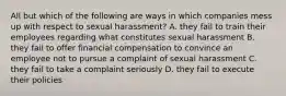 All but which of the following are ways in which companies mess up with respect to sexual harassment? A. they fail to train their employees regarding what constitutes sexual harassment B. they fail to offer financial compensation to convince an employee not to pursue a complaint of sexual harassment C. they fail to take a complaint seriously D. they fail to execute their policies