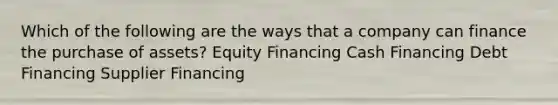 Which of the following are the ways that a company can finance the purchase of assets? Equity Financing Cash Financing Debt Financing Supplier Financing