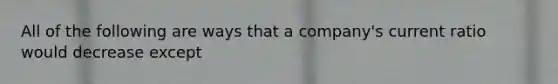 All of the following are ways that a company's current ratio would decrease except