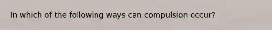 In which of the following ways can compulsion occur?