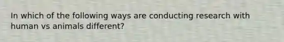 In which of the following ways are conducting research with human vs animals different?